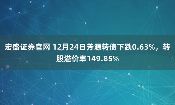 宏盛证券官网 12月24日芳源转债下跌0.63%，转股溢价率149.85%