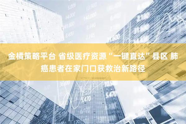 金橘策略平台 省级医疗资源“一键直达”县区 肺癌患者在家门口获救治新路径
