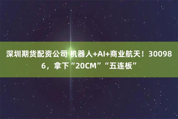 深圳期货配资公司 机器人+AI+商业航天!300986,拿下“20CM”“五连板”
