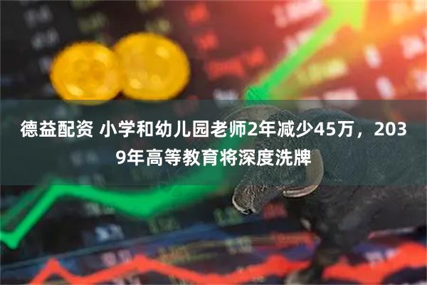 德益配资 小学和幼儿园老师2年减少45万，2039年高等教育将深度洗牌