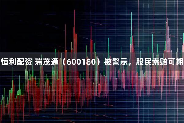 恒利配资 瑞茂通（600180）被警示，股民索赔可期