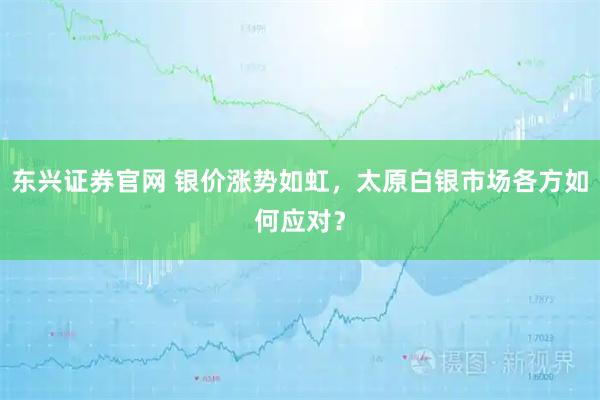 东兴证券官网 银价涨势如虹，太原白银市场各方如何应对？