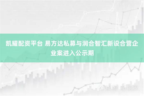 凯耀配资平台 易方达私募与润合智汇新设合营企业案进入公示期