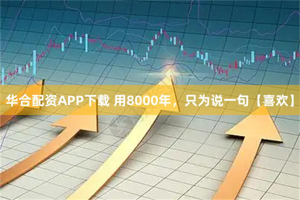 华合配资APP下载 用8000年，只为说一句【喜欢】