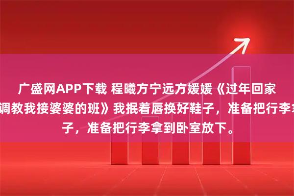广盛网APP下载 程曦方宁远方媛媛《过年回家，小姑子想要调教我接婆婆的班》我抿着唇换好鞋子，准备把行李拿到卧室放下。