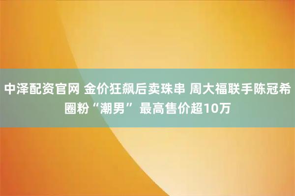 中泽配资官网 金价狂飙后卖珠串 周大福联手陈冠希圈粉“潮男” 最高售价超10万