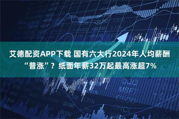 艾德配资APP下载 国有六大行2024年人均薪酬“普涨”？纸面年薪32万起最高涨超7%