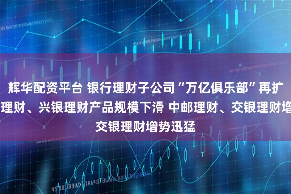 辉华配资平台 银行理财子公司“万亿俱乐部”再扩容 招银理财、兴银理财产品规模下滑 中邮理财、交银理财增势迅猛