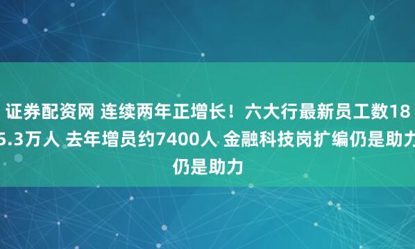 证券配资网 连续两年正增长！六大行最新员工数185.3万人 去年增员约7400人 金融科技岗扩编仍是助力