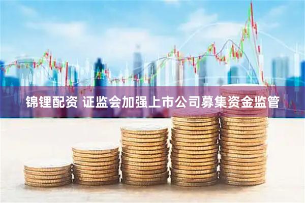 锦锂配资 证监会加强上市公司募集资金监管