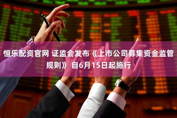 恒乐配资官网 证监会发布《上市公司募集资金监管规则》 自6月15日起施行