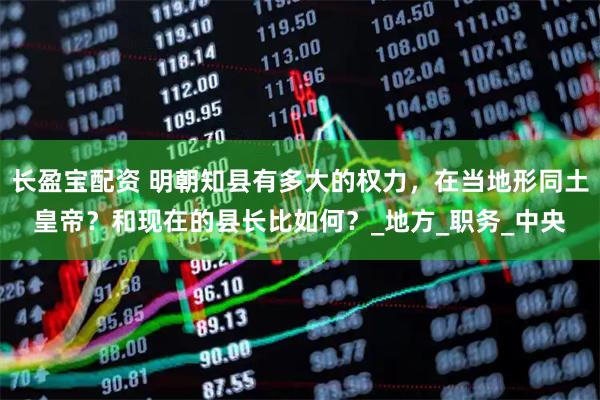 长盈宝配资 明朝知县有多大的权力，在当地形同土皇帝？和现在的县长比如何？_地方_职务_中央