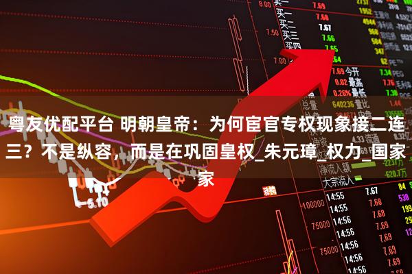 粤友优配平台 明朝皇帝：为何宦官专权现象接二连三？不是纵容，而是在巩固皇权_朱元璋_权力_国家