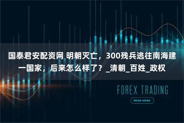 国泰君安配资网 明朝灭亡，300残兵逃往南海建一国家，后来怎么样了？_清朝_百姓_政权