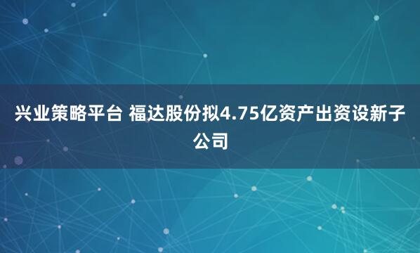 兴业策略平台 福达股份拟4.75亿资产出资设新子公司