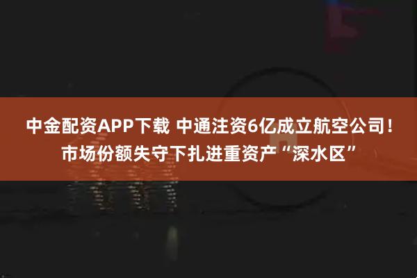 中金配资APP下载 中通注资6亿成立航空公司！市场份额失守下扎进重资产“深水区”