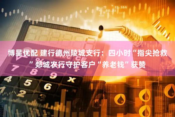 博星优配 建行德州陵城支行：四小时“指尖抢救”郯城农行守护客户“养老钱”获赞