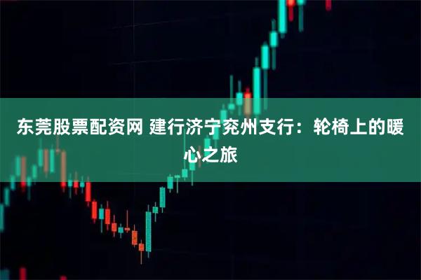 东莞股票配资网 建行济宁兖州支行：轮椅上的暖心之旅