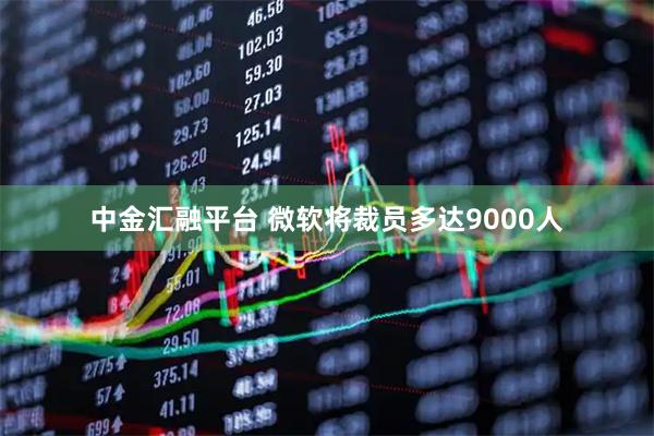 中金汇融平台 微软将裁员多达9000人