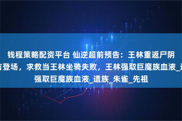 钱程策略配资平台 仙逆超前预告：王林重返尸阴宗，万夫侯雷吉登场，求救当王林坐骑失败，王林强取巨魔族血液_遗族_朱雀_先祖