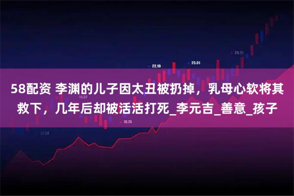 58配资 李渊的儿子因太丑被扔掉，乳母心软将其救下，几年后却被活活打死_李元吉_善意_孩子