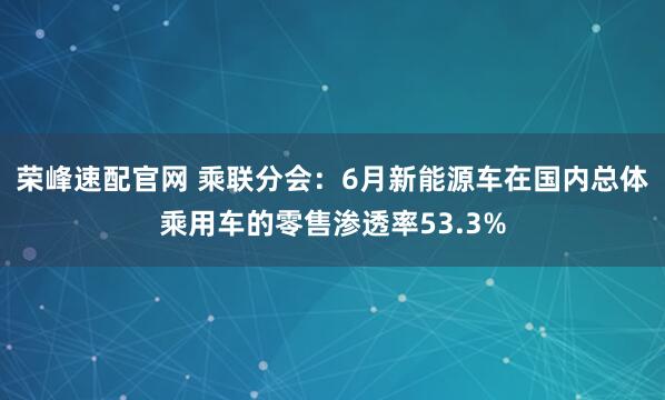 荣峰速配官网 乘联分会：6月新能源车在国内总体乘用车的零售渗透率53.3%