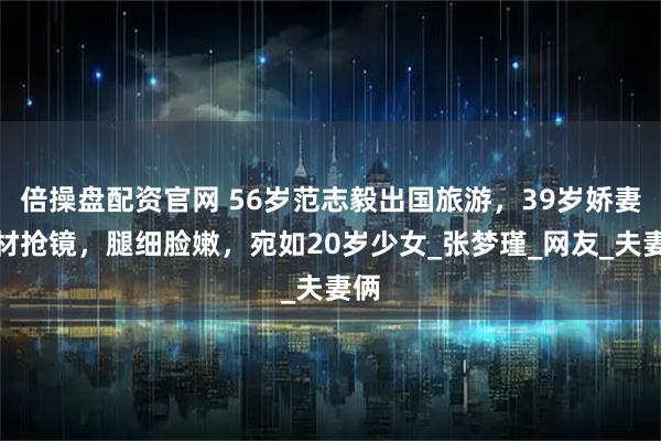倍操盘配资官网 56岁范志毅出国旅游，39岁娇妻身材抢镜，腿细脸嫩，宛如20岁少女_张梦瑾_网友_夫妻俩