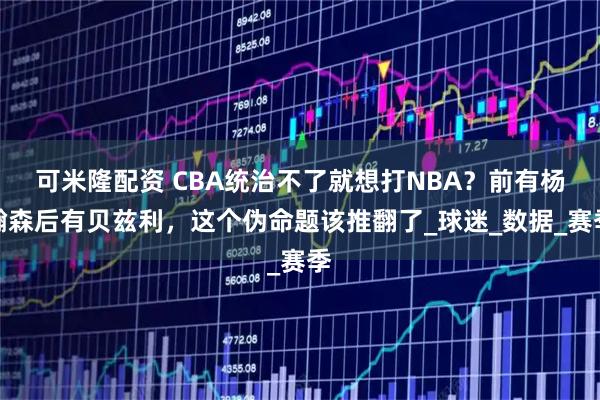 可米隆配资 CBA统治不了就想打NBA？前有杨瀚森后有贝兹利，这个伪命题该推翻了_球迷_数据_赛季