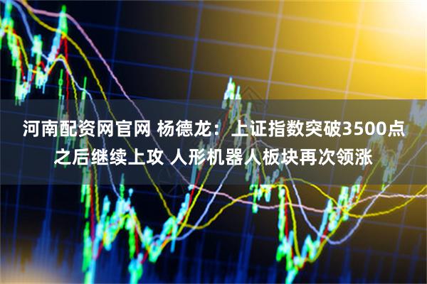 河南配资网官网 杨德龙：上证指数突破3500点之后继续上攻 人形机器人板块再次领涨