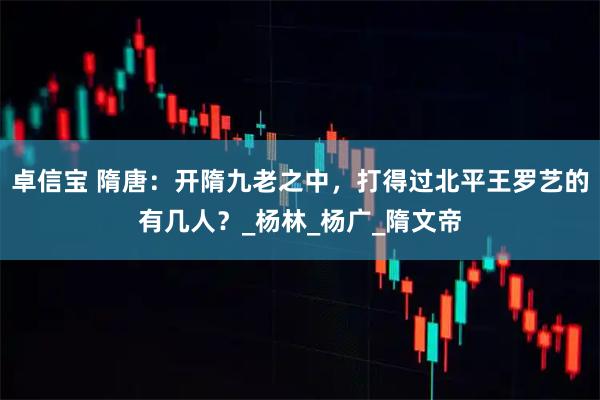 卓信宝 隋唐：开隋九老之中，打得过北平王罗艺的有几人？_杨林_杨广_隋文帝