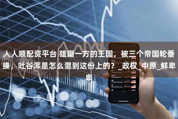 人人顺配资平台 雄踞一方的王国，被三个帝国轮番揍，吐谷浑是怎么混到这份上的？_政权_中原_鲜卑