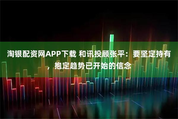 淘银配资网APP下载 和讯投顾张平：要坚定持有，抱定趋势已开始的信念