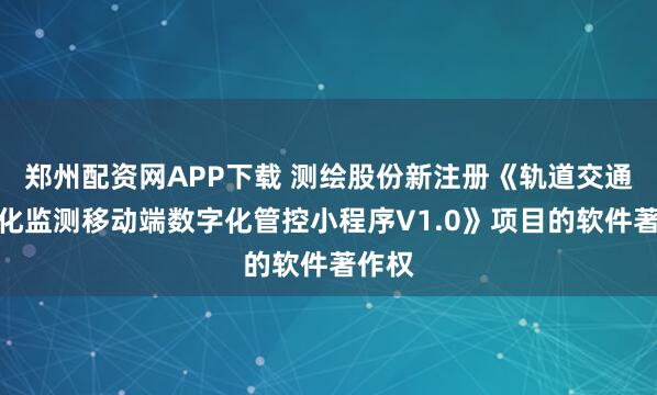 郑州配资网APP下载 测绘股份新注册《轨道交通自动化监测移动端数字化管控小程序V1.0》项目的软件著作权