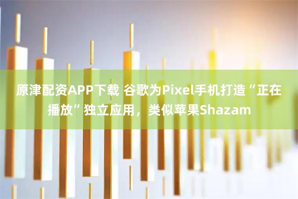 原津配资APP下载 谷歌为Pixel手机打造“正在播放”独立应用，类似苹果Shazam