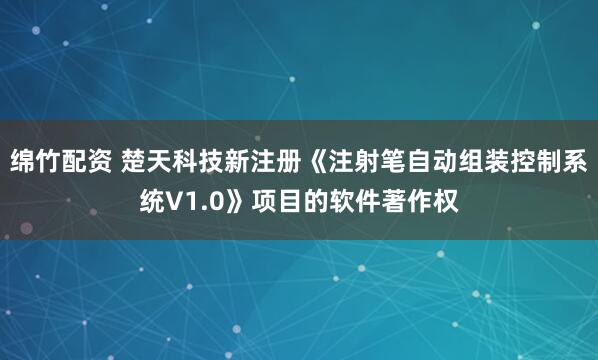 绵竹配资 楚天科技新注册《注射笔自动组装控制系统V1.0》项目的软件著作权