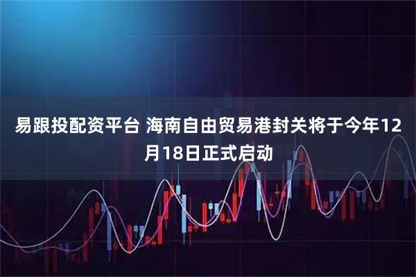 易跟投配资平台 海南自由贸易港封关将于今年12月18日正式启动