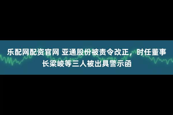 乐配网配资官网 亚通股份被责令改正，时任董事长梁峻等三人被出具警示函