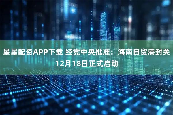 星星配资APP下载 经党中央批准：海南自贸港封关12月18日正式启动