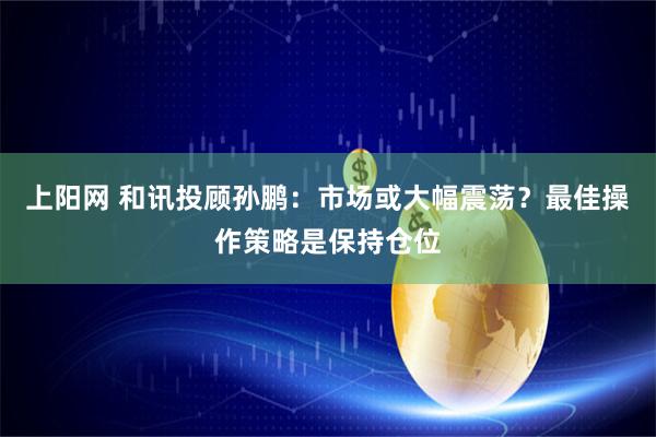 上阳网 和讯投顾孙鹏：市场或大幅震荡？最佳操作策略是保持仓位