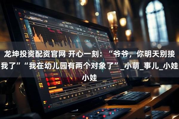 龙坤投资配资官网 开心一刻：“爷爷，你明天别接我了”“我在幼儿园有两个对象了”_小萌_事儿_小娃