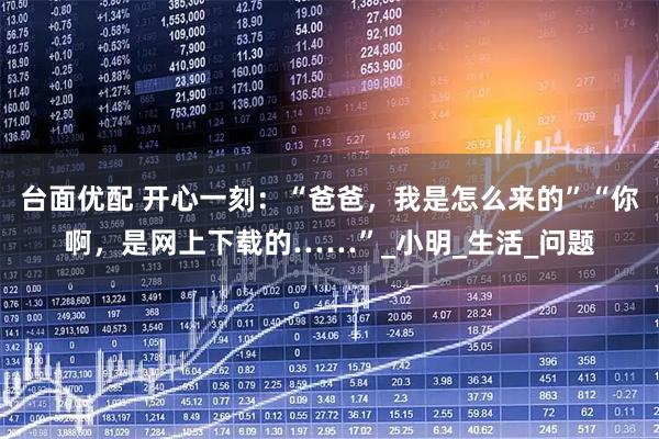 台面优配 开心一刻：“爸爸，我是怎么来的”“你啊，是网上下载的……”_小明_生活_问题