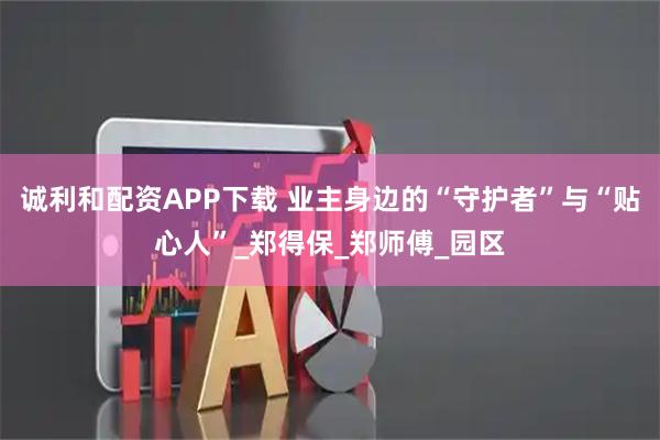 诚利和配资APP下载 业主身边的“守护者”与“贴心人”_郑得保_郑师傅_园区