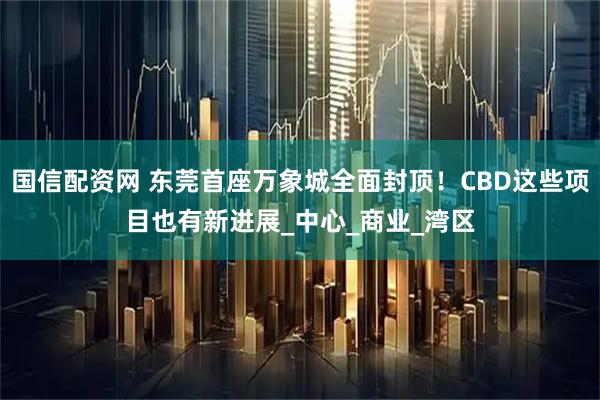 国信配资网 东莞首座万象城全面封顶！CBD这些项目也有新进展_中心_商业_湾区