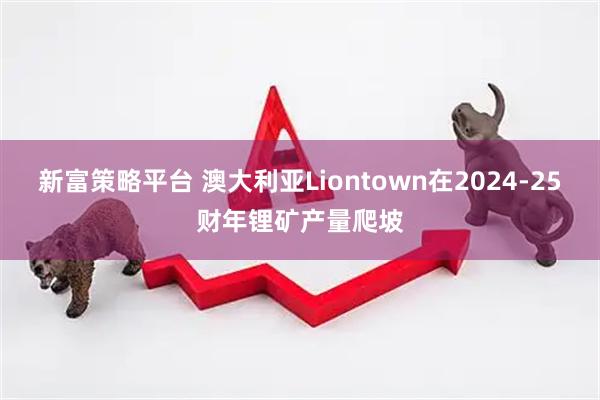 新富策略平台 澳大利亚Liontown在2024-25财年锂矿产量爬坡