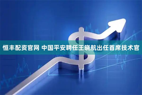 恒丰配资官网 中国平安聘任王晓航出任首席技术官