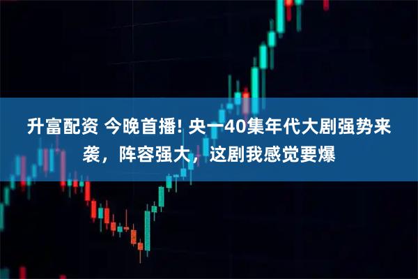 升富配资 今晚首播! 央一40集年代大剧强势来袭，阵容强大，这剧我感觉要爆