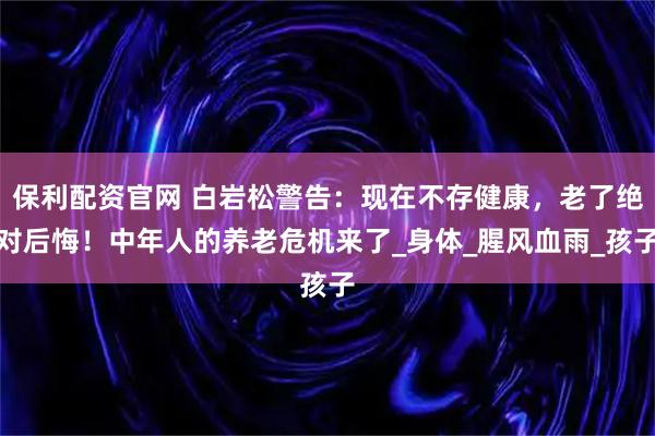 保利配资官网 白岩松警告：现在不存健康，老了绝对后悔！中年人的养老危机来了_身体_腥风血雨_孩子
