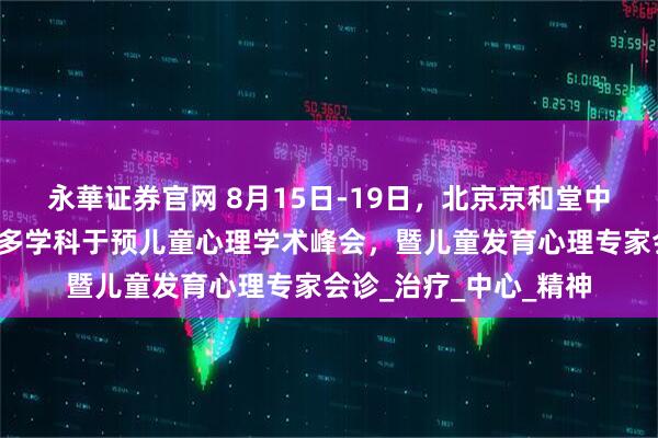 永華证券官网 8月15日-19日，北京京和堂中医医院开展四维一体多学科于预儿童心理学术峰会，暨儿童发育心理专家会诊_治疗_中心_精神