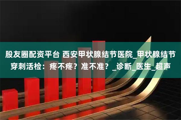 股友圈配资平台 西安甲状腺结节医院_甲状腺结节穿刺活检：疼不疼？准不准？_诊断_医生_超声