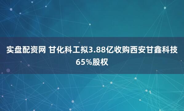 实盘配资网 甘化科工拟3.88亿收购西安甘鑫科技65%股权